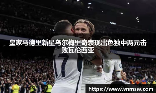 皇家马德里新星乌尔梅里奇表现出色独中两元击败瓦伦西亚