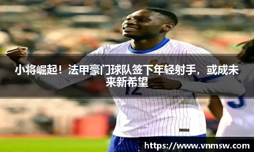 小将崛起！法甲豪门球队签下年轻射手，或成未来新希望