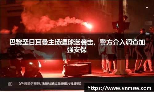 巴黎圣日耳曼主场遭球迷袭击，警方介入调查加强安保