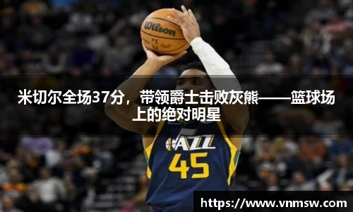 米切尔全场37分，带领爵士击败灰熊——篮球场上的绝对明星