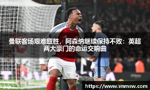 曼联客场艰难取胜，阿森纳继续保持不败：英超两大豪门的命运交响曲