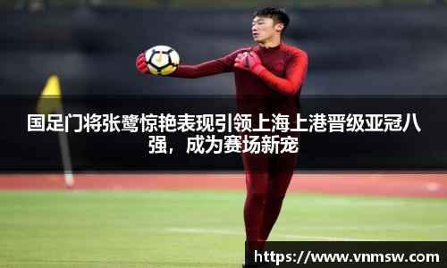 国足门将张鹭惊艳表现引领上海上港晋级亚冠八强，成为赛场新宠