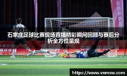 石家庄足球比赛现场直播精彩瞬间回顾与赛后分析全方位呈现
