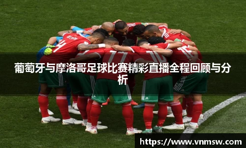 葡萄牙与摩洛哥足球比赛精彩直播全程回顾与分析