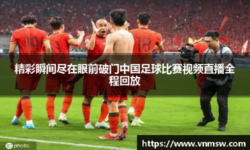 精彩瞬间尽在眼前破门中国足球比赛视频直播全程回放