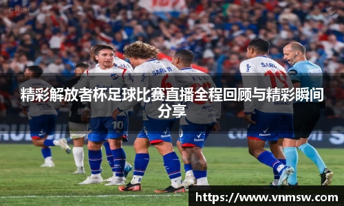精彩解放者杯足球比赛直播全程回顾与精彩瞬间分享