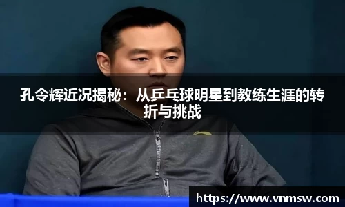 孔令辉近况揭秘：从乒乓球明星到教练生涯的转折与挑战